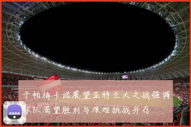 于帕梅卡诺展望亚特兰大之战强调球队渴望胜利与艰难挑战并存