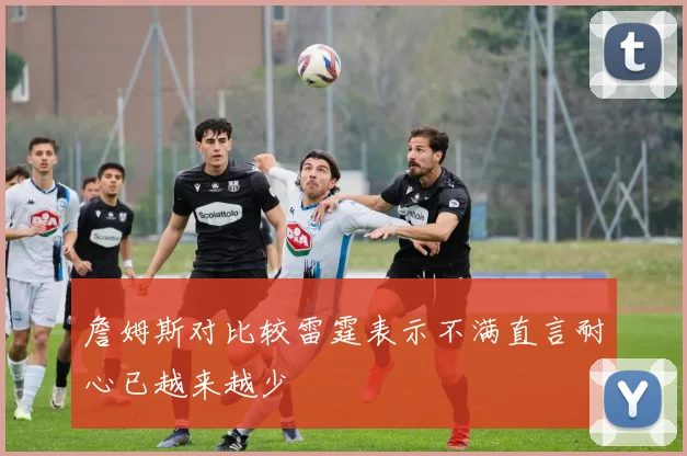 詹姆斯对比较雷霆表示不满直言耐心已越来越少