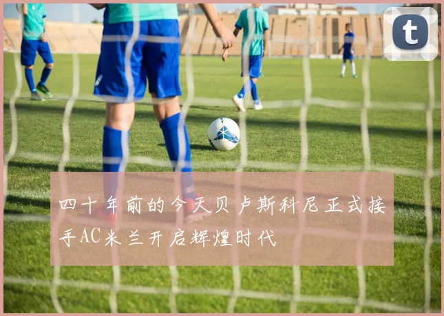 四十年前的今天贝卢斯科尼正式接手AC米兰开启辉煌时代