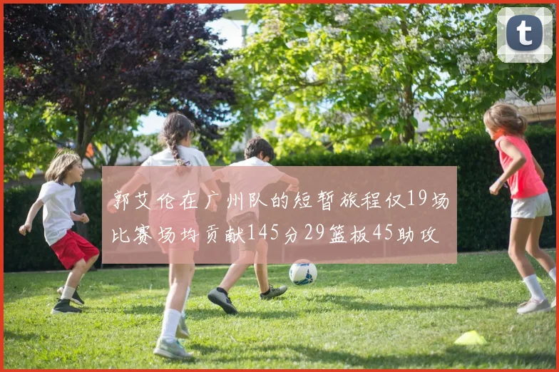 郭艾伦在广州队的短暂旅程仅19场比赛场均贡献145分29篮板45助攻