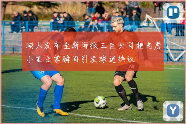 湖人发布全新海报三巨头同框老詹小里击掌瞬间引发球迷热议