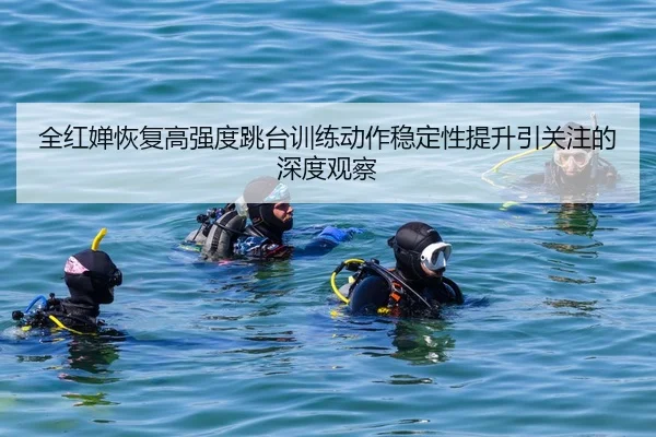 全红婵恢复高强度跳台训练动作稳定性提升引关注的深度观察