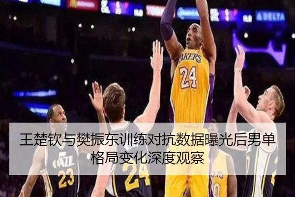 王楚钦与樊振东训练对抗数据曝光后男单格局变化深度观察