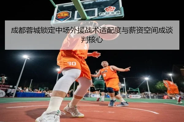 成都蓉城锁定中场外援战术适配度与薪资空间成谈判核心