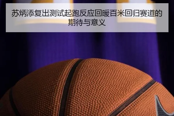 苏炳添复出测试起跑反应回暖百米回归赛道的期待与意义