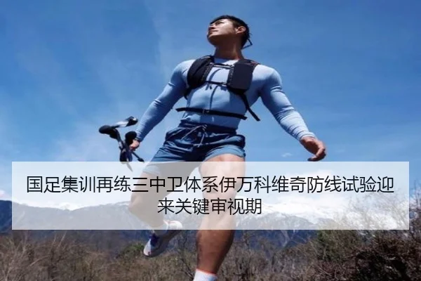 国足集训再练三中卫体系伊万科维奇防线试验迎来关键审视期