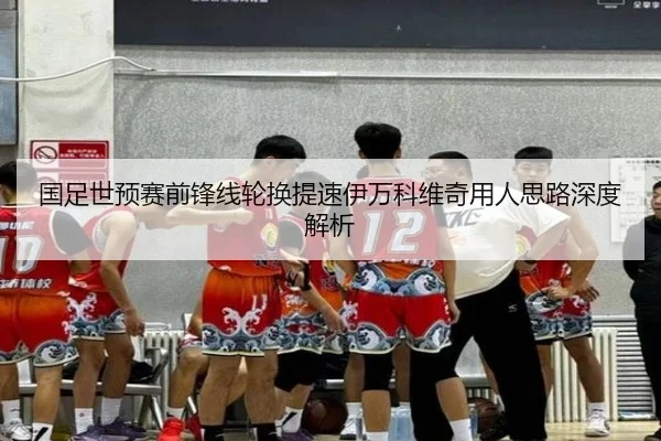 国足世预赛前锋线轮换提速伊万科维奇用人思路深度解析