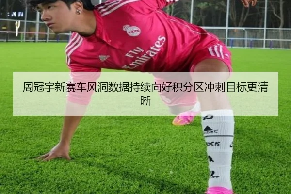 周冠宇新赛车风洞数据持续向好积分区冲刺目标更清晰